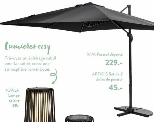 Lumières cosy  Prévoyez un éclairage subtil pour la nuit et créez une atmosphère romantique.  TOWER  Lampe solaire 59.- RIVA Parasol déporté 229.- ARDOIS Set de 2 dalles de parasol 45.- 