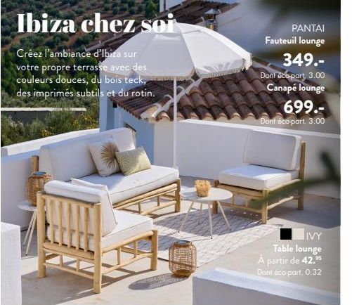 Ibiza chez soi  Créez l'ambiance d'Ibiza sur votre propre terrasse avec des couleurs douces, du bois teck, des imprimés subtils et du rotin.  PANTAI Fauteuil lounge  349.- Dont eco-part, 3.00 Canapé l