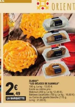 1,49  la barquette  orient  zlabia  "les délices de djamila" 180 g. le kg: 13,83 € existe au même prix  makrout (200 g. le kg 12,45 €).  baklawa cacahuete (150 g. le kg: 16,60 €) ou come de gazelle bl