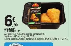 6€  ,90  arancini "le reginelle"  au choix: al ragu, prosciutto e mozzarella.  3 pièces 540 g le kg: 12,78 €.  existe aussi: arancini gorgonzola 2 pièces (400 g. le kg: 17,25 €).  arancini al ragu 