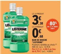 LIS  LISTERINE  PROTECTION DENTS ET GENCIVES  LE PRODUIT  3,8  €  ,38 -80%  LE 2" PRODUIT  0%  ,68  SUR LE 2 PHOT CHITE  BAIN DE BOUCHE "LISTERINE"  Pusieurs variétés au choix, 500 ml. Le L: 6,76 € Pa