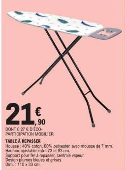 21.0  €  1,90  DONT 0,27 € D'ÉCO-PARTICIPATION MOBILIER  TABLE À REPASSER  Housse: 40% coton, 60% polyester, avec mousse de 7 mm.  Hauteur ajustable entre 73 et 93 cm.  Support pour fer à repasser, ce