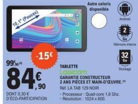 10,1" (Pouces)  -15€  99%  84€  ,90  DONT 0,30 € D'ÉCO-PARTICIPATION  Autre coloris disponible  Ref. LA TAB 129 NOIR Processeur: Quad-core 1,6 Ghz Résolution: 1024 x 600  Android  TABLETTE LOGICOM GAR