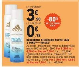 adidas  STANT  LE 1 PRODUIT  ,90  LE 2" PRODUIT  ,78  DEODORANT ATOMISEUR ACTVIE SKIN  & MIND  "ADIDAS"  Au choix: Instant cool mixte ou Energy kick mixte 100 ml. Le L: 39 €. Par 2 (200 ml): 4,68 € au