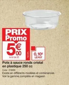 prix promo  5€  00  le lot de 50  pots à sauce ronds cristal en plastique 250 cc  code: 418309  existe en différents modèles et contenances voir la gamme complète en magasin  0,10€ le pot 