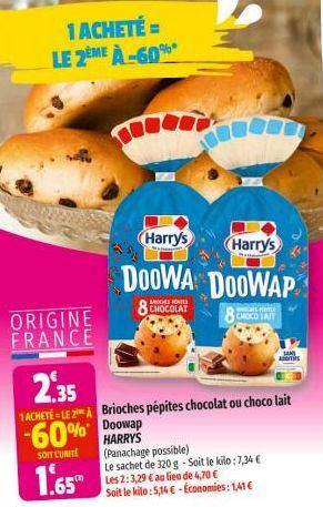 1 ACHETÉ = LE 2EME À-60%*  ORIGINE FRANCE  Harry's  Harry's  DOOWA DOOWAP  8 CHOCOLAT  8 CHOCO TAIT  2,35  1ACHETÉ LE 2 A Brioches pépites chocolat ou choco lait  -60% Doowap  HARRY'S  SOIT CUNITE  1.