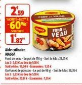 2.59  1ACHETE-LEA  -60%  Son  1.82  FOND  VEAU  Aide culinaire MAGGI  Fond de veau-Le pot de 110 g-Soit le:23,55 €  Les 2:3,63 € al de 5.38€  Soit le: 16,50€-1,55€  Ou Fumet de poisson-Le pot de 90 g-