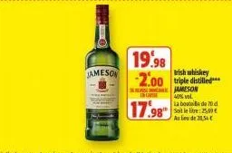 jameson  case  17.98  19.98  rish whiskey  -2.00 triple distilled  jameson  40% vol. la bouteille de 70 d soit lelte: 25,9 au lieu de 21,34€ 