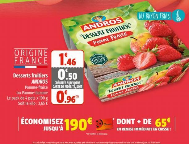 ORIGINE  FRANCE  Desserts fruitiers  ANDROS Pomme-fraise  ou Pomme-banane Le pack de 4 pots x 100 g Soit le kilo : 3,65 €  ANDROS DESSERT FRUITIER POMME FRAISE  1.46  0.50  CRÉDITÉS SUR VOTRE CARTE DE