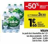 Volvic  -50%  LE PRODUIT 3€30  1€  SUR LE 2 PRODUIT  LE 2 PRODUIT  VOLVIC  Le pack de 6 bouteilles de 1,5 L Les deux produits: 4,95€ Soit l'unité: 2,48 € Soit le litre: 0,28 €. 