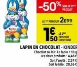 % saut  produit  -50%  lp 2899  € 50dentique  le produit  lapin en chocolat - kinder chocolat au lait. le lapin 110g les deux produits: 4,48  soit l'unité:2,24 € soit le kilo: 20,36€ 