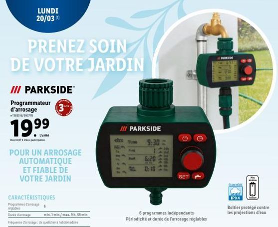 LUNDI 20/03 (¹)  PRENEZ SOIN DE VOTRE JARDIN  III PARKSIDE  Programmateur d'arrosage  "383516/393778  19.⁹⁹  Dont 0,07€ participation  POUR UN ARROSAGE AUTOMATIQUE ET FIABLE DE VOTRE JARDIN  CARACTÉRI