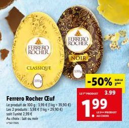 FERRERO  ROCHER  CLASSIQUE  100g  Ferrero Rocher Œuf  Le produit de 100 g: 3,99 € (1 kg = 39,90 €) Les 2 produits: 5,98 € (1 kg = 29,90 €) soit l'unité 2,99 €  Au choix: lait ou noir ²5417905  FERRERO