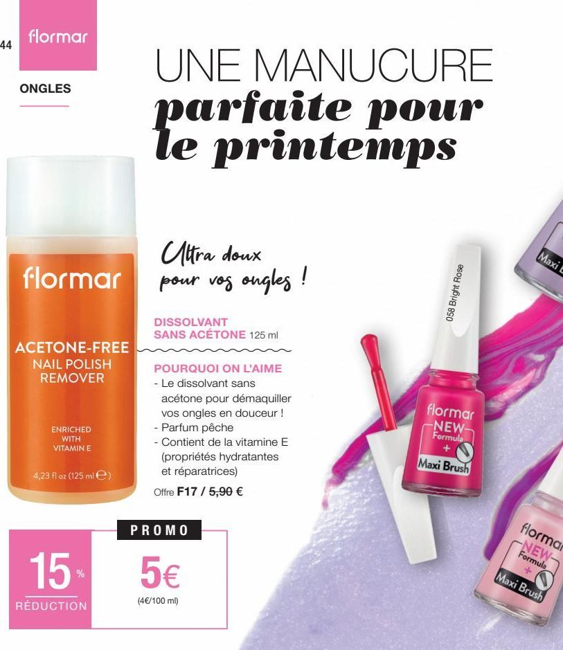 44  flormar  ONGLES  flormar  ACETONE-FREE  NAIL POLISH REMOVER  ENRICHED WITH VITAMIN E  4,23 fl oz (125 ml)  15%  RÉDUCTION  UNE MANUCURE parfaite pour printemps  Ultra doux pour vos ongles !  DISSO