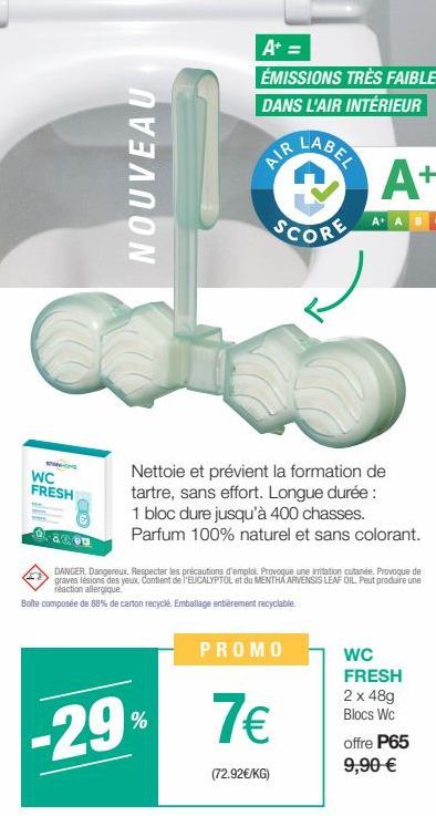 ST-CE  WC FRESH  08000  NOUVEAU  A+ =  ÉMISSIONS TRÈS FAIBLES DANS L'AIR INTÉRIEUR  AIR  -29%  @  SCORE  Nettoie et prévient la formation de tartre, sans effort. Longue durée : 1 bloc dure jusqu'à 400