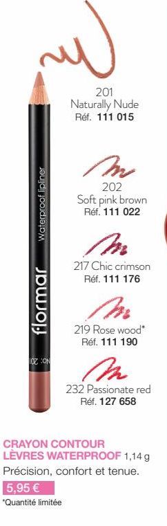 لله  Waterproof lipliner  flormar  TOZ CON  5,95 €  *Quantité limitée  201 Naturally Nude Réf. 111 015  M  202 Soft pink brown Réf. 111 022  217 Chic crimson Réf. 111 176  219 Rose wood* Réf. 111 190 