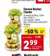 Ferrero Rocher Cloche  Le produit de 200 g: 5,99 € (1kg - 29,95 €)  Les 2 produits: 8.98 €  (1kg -22,45 €) soit l'unité 4,49 € 16 pièces ²5612937  -50%  LE PRODUIT 5.99  2.99  SUR LE 2⁰  LES PRODUIT  