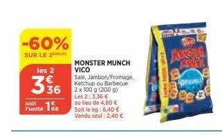 -60%  sur le 220  les 2  336  168  l'unité  monster munch vico  sale, jambon/fromage, ketchup ou barbecue 2 x 100 g (200 g) les 2:3,36 € au lieu de 4,80 € soit le kg: 8,40 € vendu seul : 2,40 €  moner