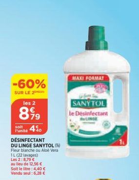 -60%  SUR LE 2  les 2  899  4%  l'unité  DÉSINFECTANT  DU LINGE SANYTOL (14) Fleur blanche ou Aloe Vera  1L (22 lavages)  Les 2:8,79 €  au lieu de 12,56 € Soit le litre: 4,40 € Vendu seul: 6,28 €  MAX