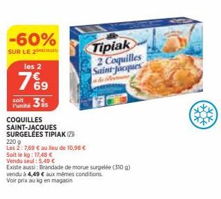 -60%  SUR LE 2  les 2  7%9  69  soit 35 l'unité  COQUILLES SAINT-JACQUES SURGELÉES TIPIAK (23)  220 g  Les 2:7,69 € au lieu de 10,98 €  Soit le kg: 17,48 €  Vendu seul: 5,49 €  Existe aussi: Brandade 