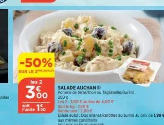 -50%  sur le 2ton  les 2  300  soit  funité 150  salade auchan (b)  pomme de terre/thon ou tagliatelles/surimi  200 g  les 2: 3,00 € au lieu de 4,00 €  soit le kg: 7,50 €  vendu seul : 2,00 €  existe 