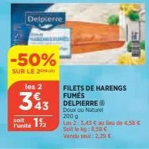 -50%  sur le 2  delpierce  les 2  343  soit  punité 12  filets de harengs fumes delpierre ( doux ou naturel  200 g  les 2:3,43 € au lieu de 4,58 € soit le kg:8,58 €  vendu seul : 2,29 € 