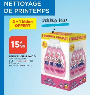 NETTOYAGE DE PRINTEMPS  2 + 1 bidon OFFERT  15%9  LESSIVE LIQUIDE OMO (4) Rose illas ou Jasmin 2x2L+1bidon offert (6 L) 120 lavages  Soit le litre: 4,00€ 2,67 €  Soit le lavage: 0,13 €!  1 PRODUTY GRA