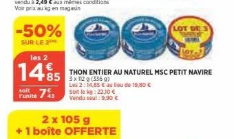 -50%  sur le 2  les 2  €  1495  85  soit  funité 743  2 x 105 g  + 1 boîte offerte  lot  thon entier au naturel msc petit navire 3x 112 g (356 g)  les 2: 14,85 € au lieu de 19,80 €  soit le kg: 22,10 