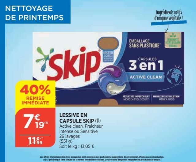 NETTOYAGE DE PRINTEMPS  skip  40%  REMISE IMMÉDIATE  € 19"  11⁹9  LESSIVE EN CAPSULE SKIP (14) Active clean, Fraîcheur intense ou Sensitive 26 lavages (551 g)  Soit le kg: 13,05 €  REVERTURE CHEE  EMB