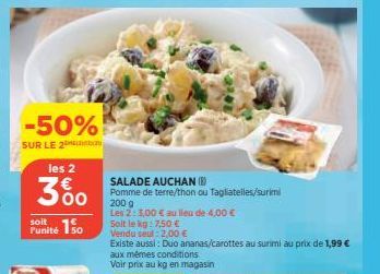 -50%  SUR LE 2ton  les 2  300  soit  Funité 150  SALADE AUCHAN (B)  Pomme de terre/thon ou Tagliatelles/surimi  200 g  Les 2: 3,00 € au lieu de 4,00 €  Soit le kg: 7,50 €  Vendu seul : 2,00 €  Existe 