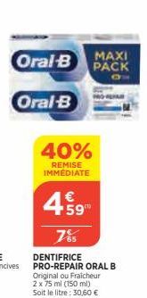 Oral-B  Oral-B  40%  REMISE IMMÉDIATE  4.59  65  MAXI PACK  DENTIFRICE PRO-REPAIR ORAL B Original ou Fraicheur  2 x 75 ml (150 ml) Soit le litre: 30,60 € 