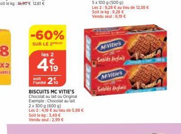 -60%  SUR LE 2  les 2  1 €  +19  soit  Punité 20  BISCUITS MC VITIE'S Chocolat au lait ou Original Exemple: Chocolat au lait 2 x 300 g (600 g) Les 2:4,19 € au lieu de 5,98 € Soit le kg: 3,49 € Vendu s