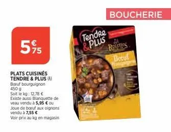 5% 5  plats cuisinés tendre & plus (a) boeuf bourguignon 450 g  soit le kg: 12.78 €  existe aussi blanquette de veau vendu à 5,95 € ou  joue de boeuf aux oignons vendu à 7,55 €  voir prix au kg en mag