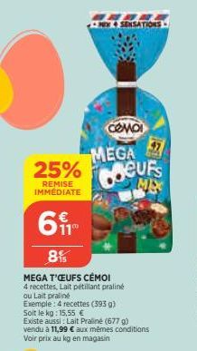 25%  REMISE IMMÉDIATE  CAE NEW SENSATIONS  CƠ MÔI MEGA Coeurs  ME  61  8%  MEGA T'ŒUFS CÉMO!  4 recettes, Lait pétillant praliné  ou Lait praliné  Exemple: 4 recettes (393 g) Soit le kg: 15,55 €  Exis