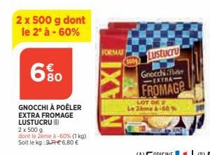 2 x 500 g dont le 2° à -60%  680  GNOCCHI À POÊLER  EXTRA FROMAGE LUSTUCRU (8)  2 x 500 g  dont le 2ème à -60% (1 kg)  Soit le kg: 9,71€ 6,80 €  FORMAT  AXI  Lustucru  Gnocchi Fer EXTRA  FROMAGE  LOT 