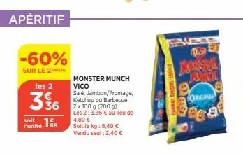 apéritif  -60%  sur le 2  les 2  336  soit  funité 18  monster munch vico salé, jambon/fromage, ketchup ou barbecue 2 x 100 g (200 g) les 2: 3,36 € au lieu de 4,80 € soit le kg: 8,40 €  vendu seul : 2
