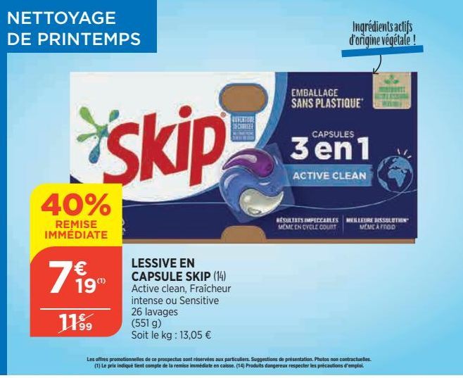 NETTOYAGE DE PRINTEMPS  40%  REMISE IMMÉDIATE  € 19"  11⁹9  skip  LESSIVE EN CAPSULE SKIP (14) Active clean, Fraîcheur intense ou Sensitive 26 lavages (551 g)  Soit le kg: 13,05 €  REVERTURE CHEE  Les