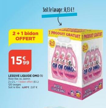 2+1 bidon OFFERT  1599  LESSIVE LIQUIDE OMO (14) Rose as ou Jasmin  2x2L+1bidon offert (6L)  120 lavages Soit le litre: 4,00 € 2,67 €  Soit le lavage: 0,13 €!  1 PRODUIT GRATUIT 1 PRODUIT GRATUIT  201