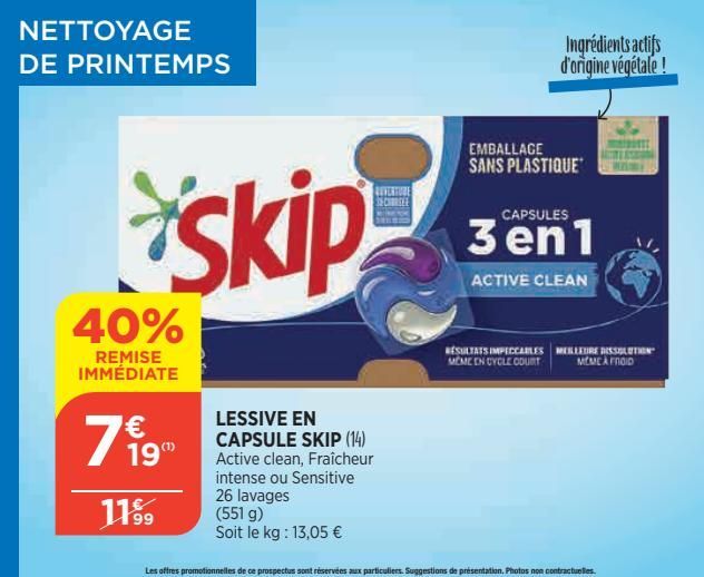 NETTOYAGE DE PRINTEMPS  40%  REMISE IMMÉDIATE  € 19"  11⁹9  skip  LESSIVE EN CAPSULE SKIP (14) Active clean, Fraîcheur intense ou Sensitive 26 lavages (551 g)  Soit le kg: 13,05 €  REVERTURE CHEE  EMB