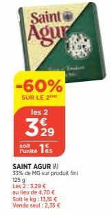 Saint  Agur  les 2  3 929  -60%  SUR LE 2  soit  F'unité 165  SAINT AGUR (A)  33% de MG sur produit fini 125 g Les 2: 3,29 €  au lieu de 4,70 €  Soit le kg: 13,16 €  Vendu seul : 2,35 € 