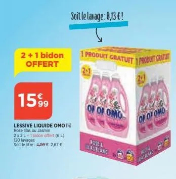 2+1 bidon offert  1599  lessive liquide omo (14) rose as ou jasmin  2x2l+1bidon offert (6l)  120 lavages soit le litre: 4,00 € 2,67 €  soit le lavage: 0,13 €!  1 produit gratuit 1 produit gratuit  201