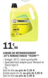 TECH  -25°C  11,90  LIQUIDE DE REFROIDISSEMENT -25°C RENAULT/DACIA "TECH9"  • Antigel -25°C / Anti-surchauffe - Spécialement adapté pour Renault et Dacia type D  .5L  Soit le litre au prix de 2,38 € E