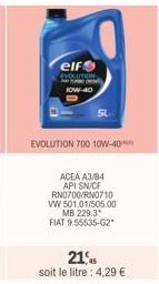 elf EVOLUTION Ne  HOW-40  EVOLUTION 700 10W-40  ACEA A3/B4 API SN/CF RN0700/RN0710 VW 501.01/505.00  MB 229.3  FIAT 9.55535-62*  21,45 soit le litre: 4,29 € 