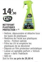 14,0  GR  NETTOYANT PLASTIQUES PROTECTION +  - 500 ml  Soit le litre au prix de 29,80 €  • Nettoie, dépoussière et détache tous  les types de plastiques  • Redonne de l'éclat aux plastiques ternis - F