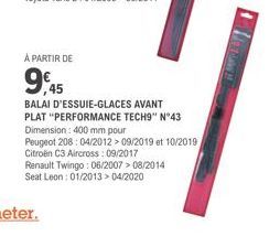 À PARTIR DE  9,45  BALAI D'ESSUIE-GLACES AVANT PLAT "PERFORMANCE TECH9" N°43 Dimension: 400 mm pour  Peugeot 208:04/2012 > 09/2019 et 10/2019 Citroën C3 Aircross: 09/2017  Renault Twingo: 06/2007>08/2