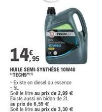 14,95  huile semi-synthèse 10w40 "tech9"  10w-40  • existe en diesel ou essence .5l  soit le litre au prix de 2,99 € existe aussi en bidon de 2l au prix de 6,59 €  soit le litre au prix de 3,30 € 