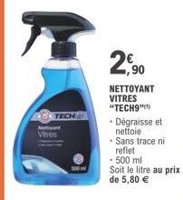 KOTECH  Ne Vitres  500  2,90  NETTOYANT VITRES "TECH9"  • Dégraisse et nettoie  • Sans trace ni  reflet  - 500 ml  Soit le litre au prix de 5,80 € 