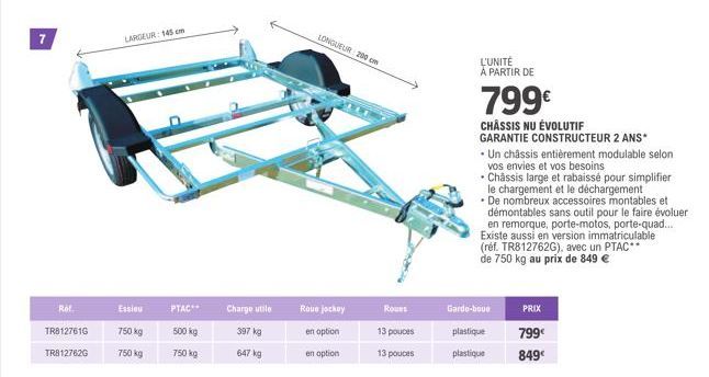 7  Ref.  TR8127616  TR8127620  LARGEUR: 145 cm  Essieu  750 kg  750 kg  PTAC  500 kg  750 kg  Charge utile  397 kg  647 kg  Roue jockey  en option  en option  LONGUEUR 200 cm  Roues  13 pouces  13 pou