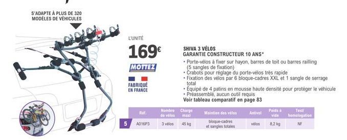 S'ADAPTE À PLUS DE 320 MODÈLES DE VÉHICULES  FABRIQUÉ EN FRANCE  L'UNITÉ  169€  MOTTEZ  Ref  5 A016P3  Nombre Charge de vélos maxi  3 vélos  45 kg  SHIVA 3 VÉLOS  GARANTIE CONSTRUCTEUR 10 ANS*  • Port