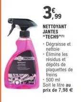 3,99  nettoyant jantes "tech9"  • dégraisse et nettoie  • élimine les résidus et dépôts de plaquettes de freins  • 500 ml  soit le litre au prix de 7,98 € 